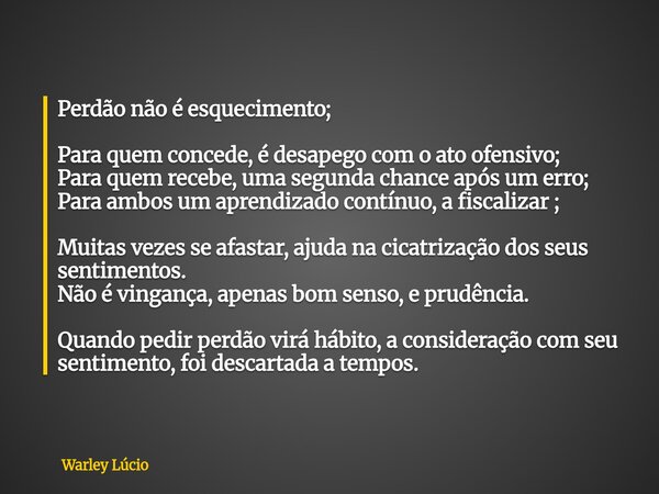 Perdão não é esquecimento; Para quem concede, é desapego com o ato ofensivo; Para quem recebe, uma segunda chance após um erro; Para ambos um aprendizado contín... Frase de Warley Lúcio.