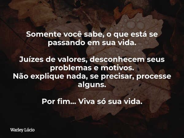 Somente você sabe, o que está se passando em sua vida. Juízes de valores, desconhecem seus problemas e motivos. Não explique nada, se precisar, processe alguns.... Frase de Warley Lúcio.