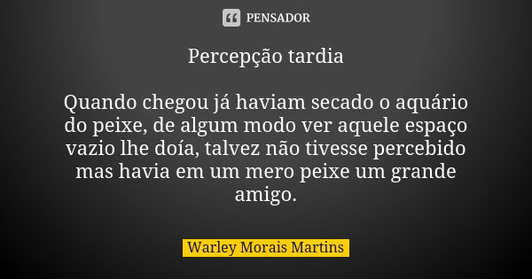 Percepção tardia Quando chegou já haviam secado o aquário do peixe, de algum modo ver aquele espaço vazio lhe doía, talvez não tivesse percebido mas havia em um... Frase de Warley Morais Martins.