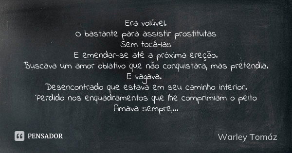 Era volúvel.
O bastante para assistir prostitutas
Sem tocá-las
E emendar-se até a próxima ereção.
Buscava um amor oblativo que não conquistara, mas pretendia.
E... Frase de Warley Tomaz.