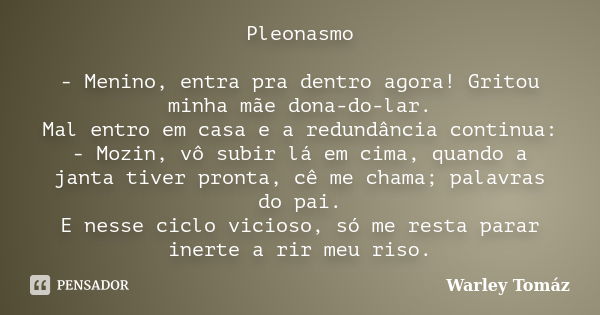 Pleonasmo - Menino, entra pra dentro agora! Gritou minha mãe dona-do-lar. Mal entro em casa e a redundância continua: - Mozin, vô subir lá em cima, quando a jan... Frase de Warley Tomaz.