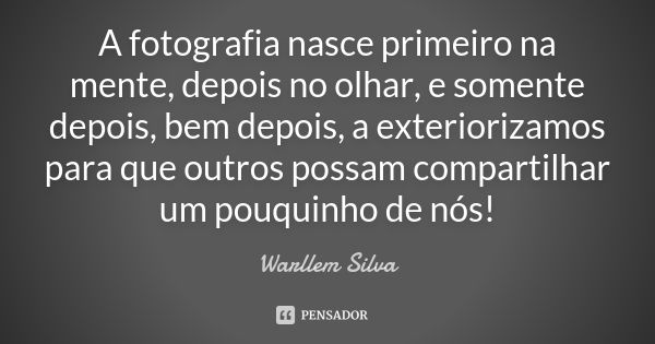 A fotografia nasce primeiro na mente, depois no olhar, e somente depois, bem depois, a exteriorizamos para que outros possam compartilhar um pouquinho de nós!... Frase de Warllem Silva.