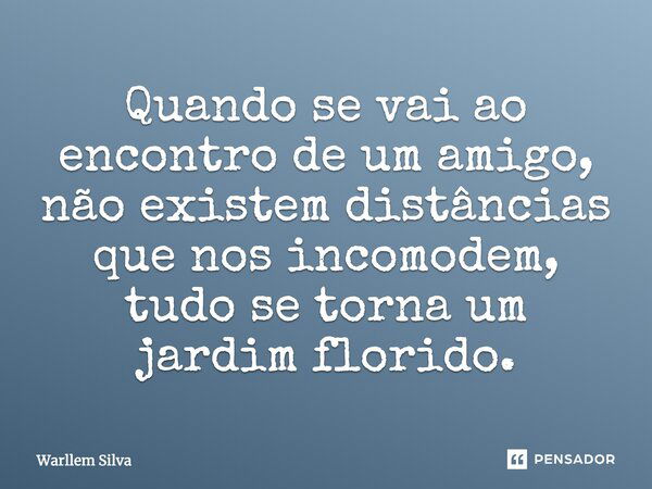 Quando se vai ao encontro de um amigo, não existem distâncias que nos incomodem, tudo se torna um jardim florido.... Frase de Warllem Silva.