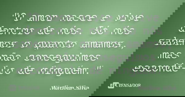 "O amor nasce e vive dentro de nós. Só nós sabemos o quanto amamos, mas não conseguimos escondê-lo de ninguém."... Frase de Warllem Silva.