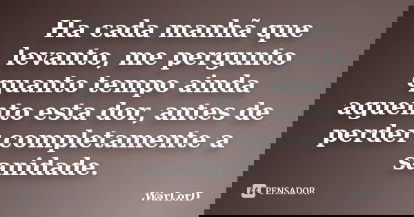 Ha cada manhã que levanto, me pergunto quanto tempo ainda aguento esta dor, antes de perder completamente a sanidade.... Frase de WarLorD.