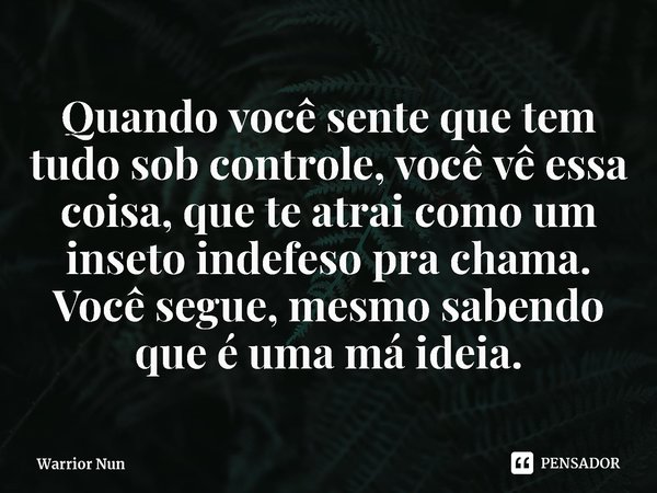 ⁠Quando você sente que tem tudo sob controle, você vê essa coisa, que te atrai como um inseto indefeso pra chama. Você segue, mesmo sabendo que é uma má ideia.... Frase de Warrior Nun.