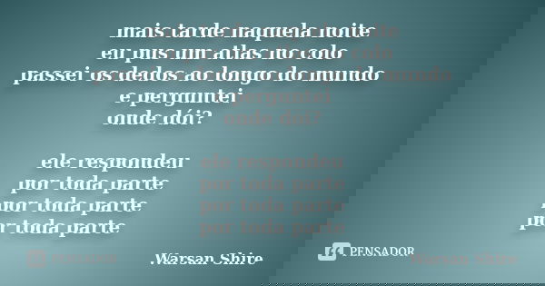 mais tarde naquela noite eu pus um atlas no colo passei os dedos ao longo do mundo e perguntei onde dói? ele respondeu por toda parte por toda parte por toda pa... Frase de Warsan Shire.