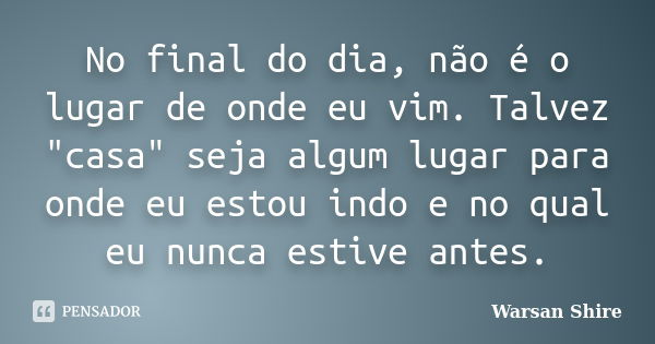 No final do dia, não é o lugar de onde eu vim. Talvez "casa" seja algum lugar para onde eu estou indo e no qual eu nunca estive antes.... Frase de Warsan Shire.