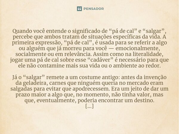 ⁠Quando você entende o significado de “pá de cal” e “salgar”, percebe que ambos tratam de situações específicas da vida. A primeira expressão, “pá de cal”, é us... Frase de Wascelys Bernardino Martins.