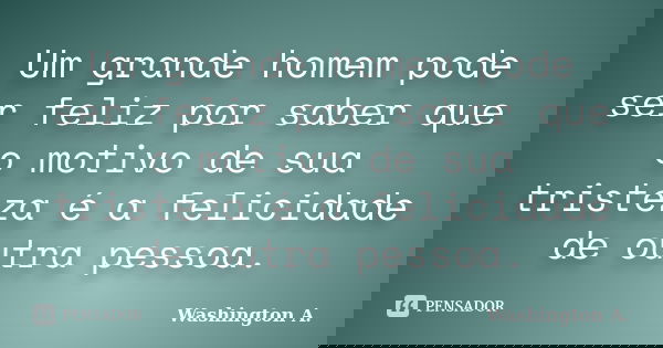 Um grande homem pode ser feliz por saber que o motivo de sua tristeza é a felicidade de outra pessoa.... Frase de Washington A..