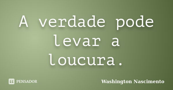 A verdade pode levar a loucura.... Frase de Washington Nascimento.