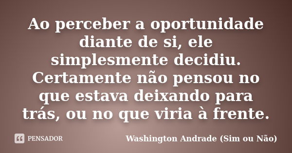 Ao perceber a oportunidade diante de si, ele simplesmente decidiu. Certamente não pensou no que estava deixando para trás, ou no que viria à frente.... Frase de Washington Andrade (Sim ou Não).