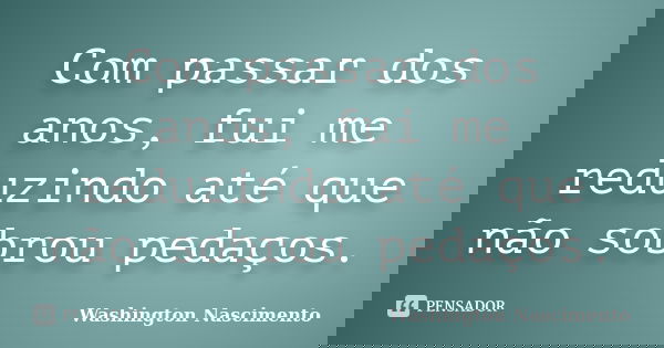 Com passar dos anos, fui me reduzindo até que não sobrou pedaços.... Frase de Washington Nascimento.