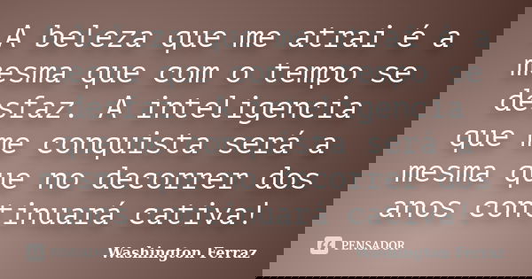 A beleza que me atrai é a mesma que com o tempo se desfaz. A inteligencia que me conquista será a mesma que no decorrer dos anos continuará cativa!... Frase de Washington Ferraz.