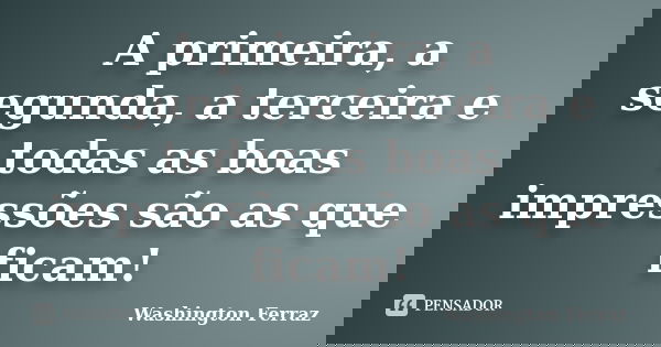 A primeira, a segunda, a terceira e todas as boas impressões são as que ficam!... Frase de Washington Ferraz.