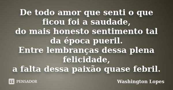 De todo amor que senti o que ficou foi a saudade, do mais honesto sentimento tal da época pueril. Entre lembranças dessa plena felicidade, a falta dessa paixão ... Frase de Washington Lopes.