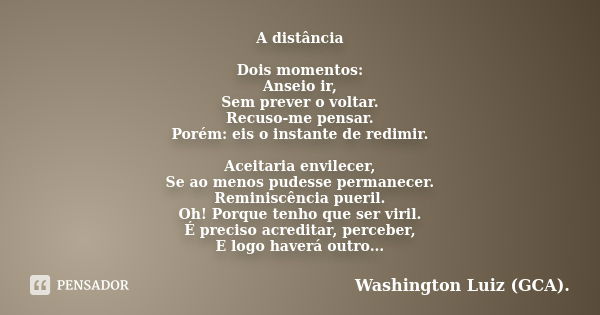 A distância Dois momentos: Anseio ir, Sem prever o voltar. Recuso-me pensar. Porém: eis o instante de redimir. Aceitaria envilecer, Se ao menos pudesse permanec... Frase de Washington Luiz (GCA)..