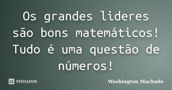 Os grandes lideres são bons matemáticos! Tudo é uma questão de números!... Frase de Washington Machado.