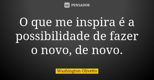 O que me inspira é a possibilidade de fazer o novo, de novo.... Frase de Washington Olivetto.