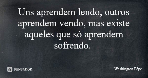 Uns aprendem lendo, outros aprendem vendo, mas existe aqueles que só aprendem sofrendo.... Frase de Washington Pêpe.