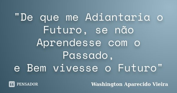 "De que me Adiantaria o Futuro, se não Aprendesse com o Passado, e Bem vivesse o Futuro"... Frase de Washington Aparecido Vieira.