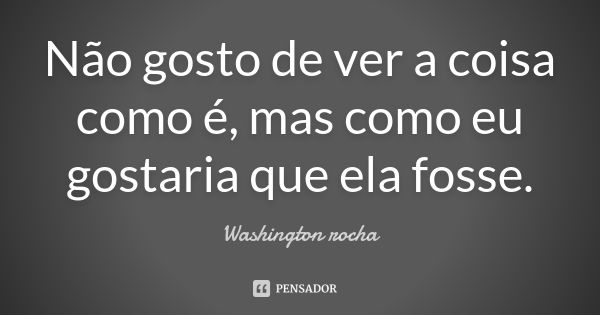 Não gosto de ver a coisa como é, mas como eu gostaria que ela fosse.... Frase de Washington rocha.