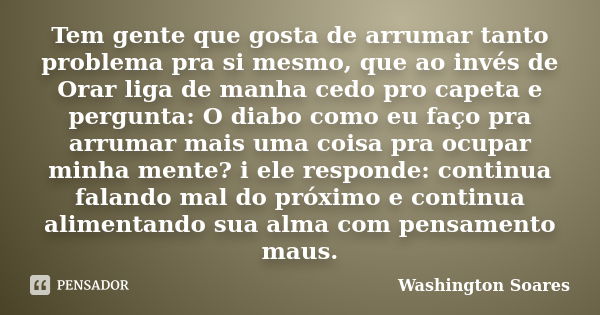 Tem gente que gosta de arrumar tanto problema pra si mesmo, que ao invés de Orar liga de manha cedo pro capeta e pergunta: O diabo como eu faço pra arrumar mais... Frase de Washington Soares.