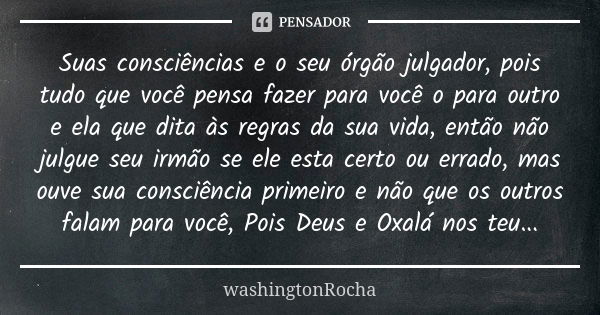 Suas consciências e o seu órgão julgador, pois tudo que você pensa fazer para você o para outro e ela que dita às regras da sua vida, então não julgue seu irmão... Frase de washingtonRocha.