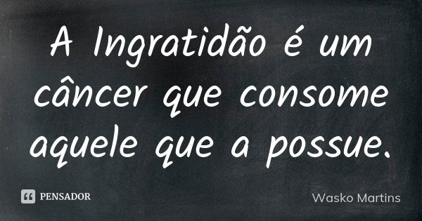 A Ingratidão é um câncer que consome aquele que a possue.... Frase de Wasko Martins.