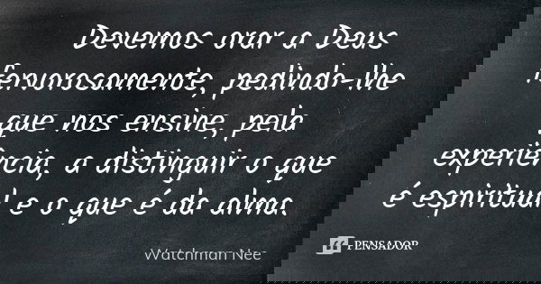 Devemos orar a Deus fervorosamente, pedindo-lhe que nos ensine, pela experiência, a distinguir o que é espiritual e o que é da alma.... Frase de Watchman Nee.