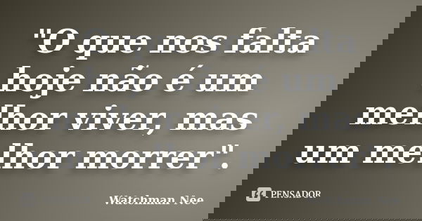 "O que nos falta hoje não é um melhor viver, mas um melhor morrer".... Frase de Watchman Nee.