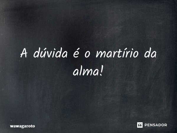 ⁠A dúvida é o martírio da alma!... Frase de Wawagaroto.