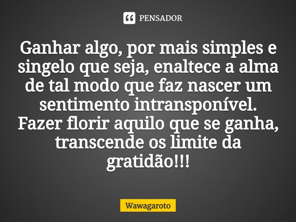Ganhar algo, por mais simples e singelo que seja, enaltece a alma de tal modo que faz nascer um sentimento intransponível. Fazer florir aquilo que se ganha, tra... Frase de Wawagaroto.