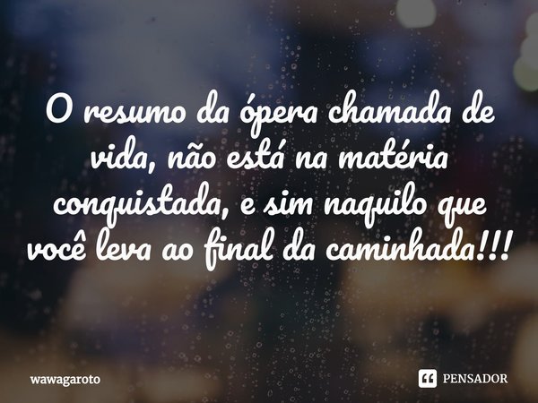 ⁠O resumo da ópera chamada de vida, não está na matéria conquistada, e sim naquilo que você leva ao final da caminhada!!!... Frase de Wawagaroto.