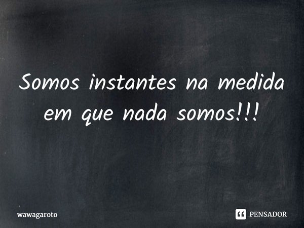 ⁠Somos instantes na medida em que nada somos!!!... Frase de Wawagaroto.