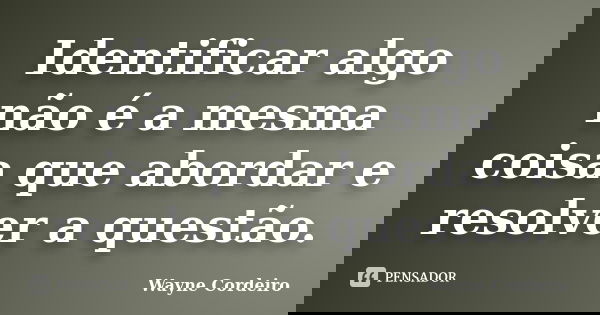 Identificar algo não é a mesma coisa que abordar e resolver a questão.... Frase de Wayne Cordeiro.