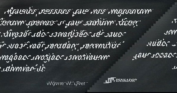 Aquelas pessoas que nos magoaram fizeram apenas o que sabiam fazer, em função das condições de suas vidas. Se você não perdoar, permitirá que essas mágoas antig... Frase de Wayne W. Dyer.