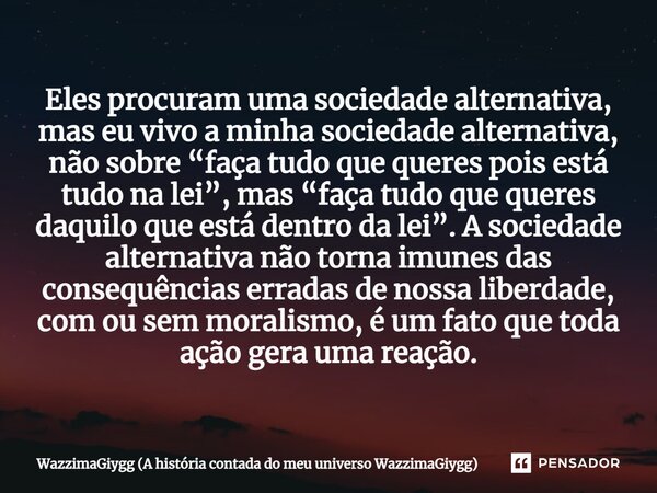 ⁠Eles procuram uma sociedade alternativa, mas eu vivo a minha sociedade alternativa, não sobre “faça tudo que queres pois está tudo na lei”, mas “faça tudo que ... Frase de WazzimaGiygg (A história contada do meu universo WazzimaGiygg).