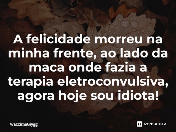 A felicidade morreu na minha frente, ao lado da maca onde fazia a terapia eletroconvulsiva, agora hoje sou idiota!⁠... Frase de WazzimaGiygg.