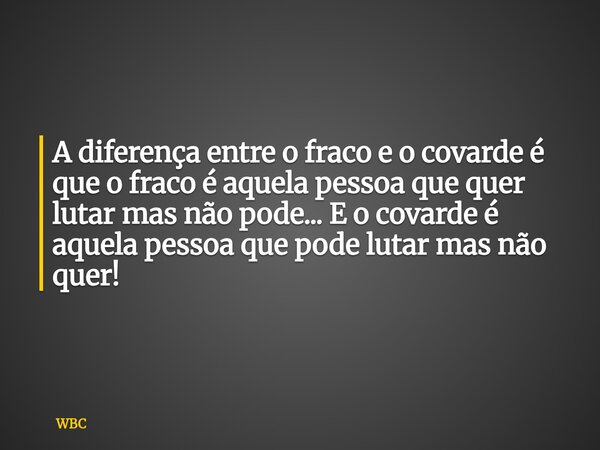 A diferença entre o fraco e o covarde é que o fraco é aquela pessoa que quer lutar mas não pode... E o covarde é aquela pessoa que pode lutar mas não quer!... Frase de WBC.