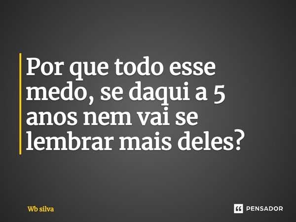 Por que todo esse medo, se daqui a 5 anos nem vai se lembrar mais deles?... Frase de Wb silva.