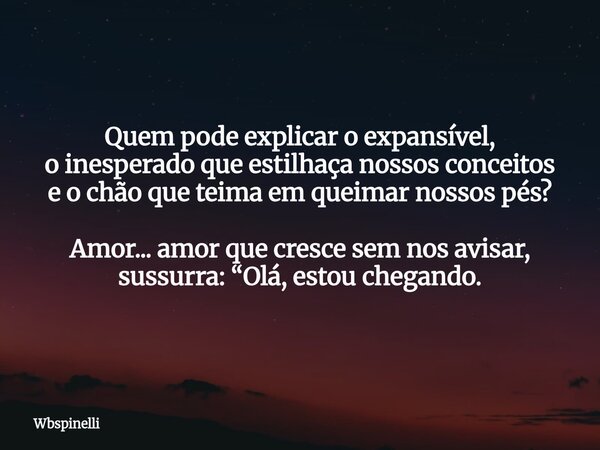 Quem pode explicar o expansível, o inesperado que estilhaça nossos conceitos e o chão que teima em queimar nossos pés? Amor... amor que cresce sem nos avisar, s... Frase de wbspinelli.