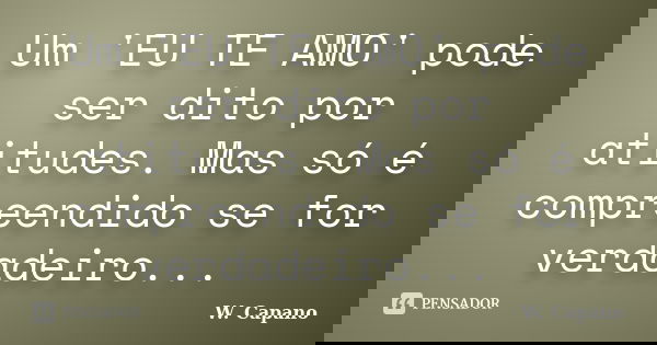 Um 'EU TE AMO' pode ser dito por atitudes. Mas só é compreendido se for verdadeiro...... Frase de W. Capano.
