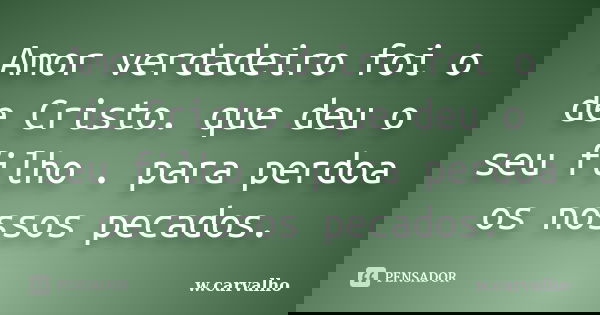 Amor verdadeiro foi o de Cristo. que deu o seu filho . para perdoa os nossos pecados.... Frase de w.carvalho.