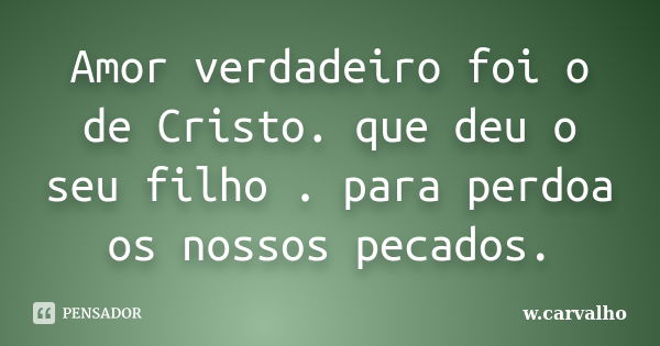 Amor verdadeiro foi o de Cristo. que deu o seu filho . para perdoa os nossos pecados.... Frase de w.carvalho.