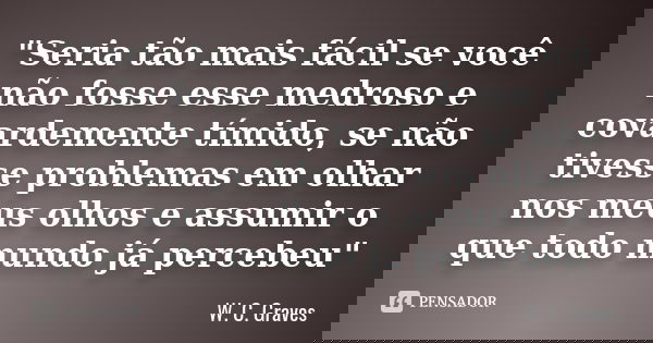 "Seria tão mais fácil se você não fosse esse medroso e covardemente tímido, se não tivesse problemas em olhar nos meus olhos e assumir o que todo mundo já ... Frase de W. C. Graves.