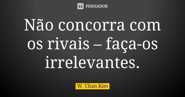 Não concorra com os rivais – faça-os irrelevantes.... Frase de W. Chan Kim.