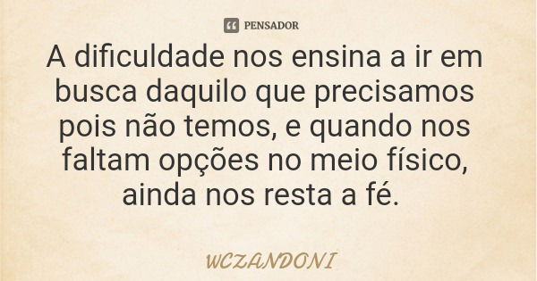 A dificuldade nos ensina a ir em busca daquilo que precisamos pois não temos, e quando nos faltam opções no meio físico, ainda nos resta a fé.... Frase de WCZANDONI.