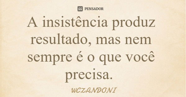 A insistência produz resultado, mas nem sempre é o que você precisa.... Frase de WCZANDONI.