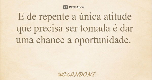 E de repente a única atitude que precisa ser tomada é dar uma chance a oportunidade.... Frase de WCZANDONI.